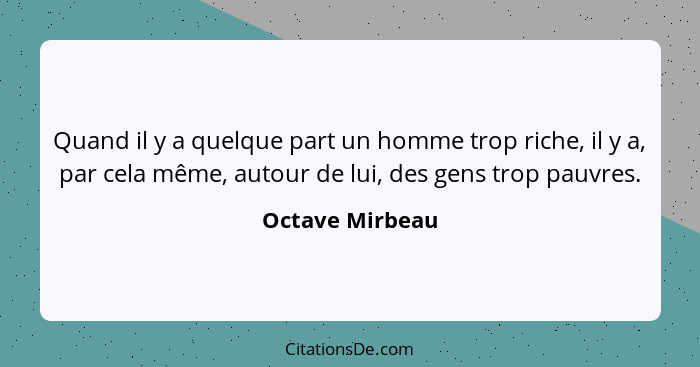 Quand il y a quelque part un homme trop riche, il y a, par cela même, autour de lui, des gens trop pauvres.... - Octave Mirbeau