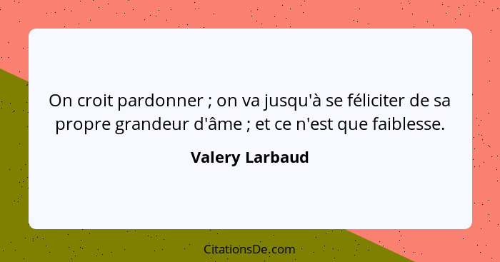 On croit pardonner ; on va jusqu'à se féliciter de sa propre grandeur d'âme ; et ce n'est que faiblesse.... - Valery Larbaud