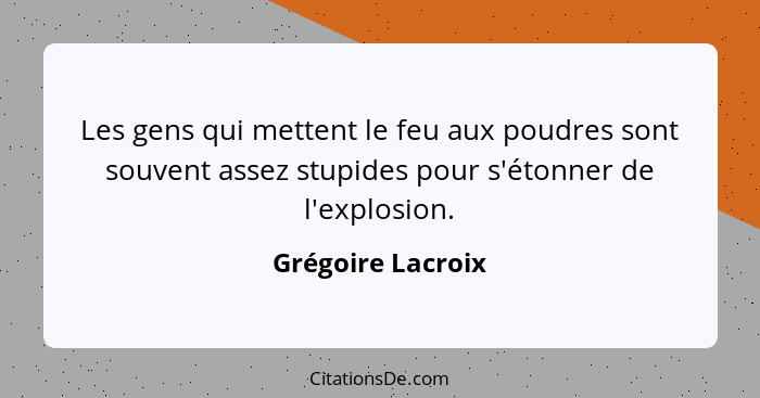 Les gens qui mettent le feu aux poudres sont souvent assez stupides pour s'étonner de l'explosion.... - Grégoire Lacroix