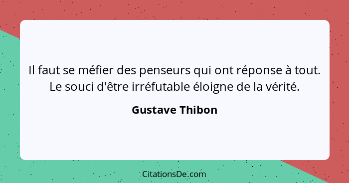 Il faut se méfier des penseurs qui ont réponse à tout. Le souci d'être irréfutable éloigne de la vérité.... - Gustave Thibon