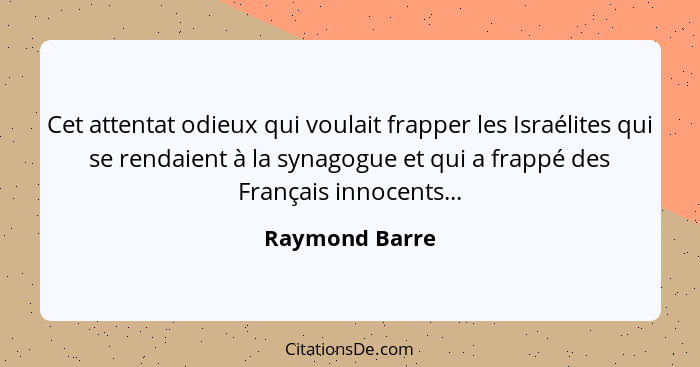 Cet attentat odieux qui voulait frapper les Israélites qui se rendaient à la synagogue et qui a frappé des Français innocents...... - Raymond Barre