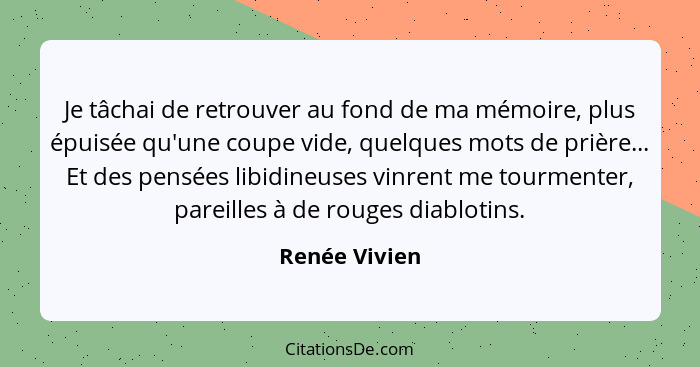 Je tâchai de retrouver au fond de ma mémoire, plus épuisée qu'une coupe vide, quelques mots de prière... Et des pensées libidineuses vi... - Renée Vivien