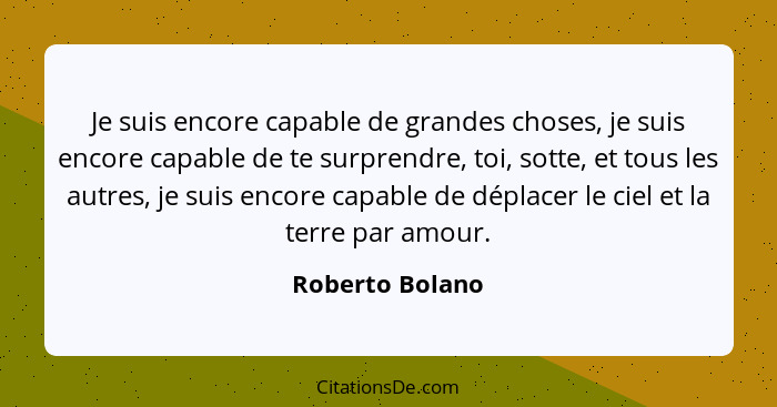 Je suis encore capable de grandes choses, je suis encore capable de te surprendre, toi, sotte, et tous les autres, je suis encore cap... - Roberto Bolano