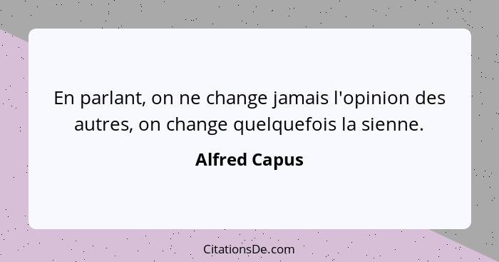En parlant, on ne change jamais l'opinion des autres, on change quelquefois la sienne.... - Alfred Capus