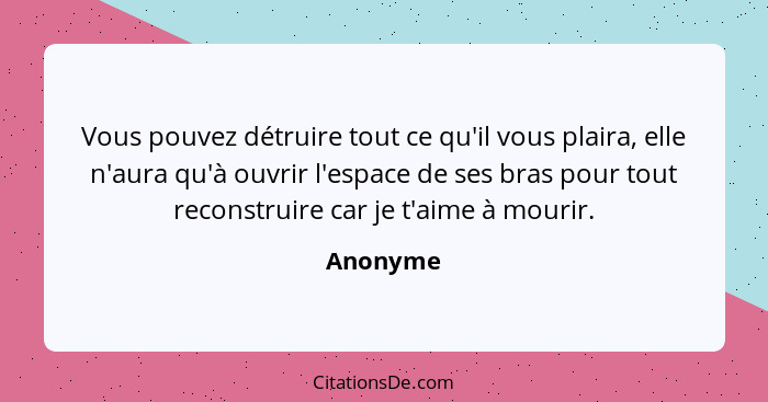 Vous pouvez détruire tout ce qu'il vous plaira, elle n'aura qu'à ouvrir l'espace de ses bras pour tout reconstruire car je t'aime à mourir.... - Anonyme