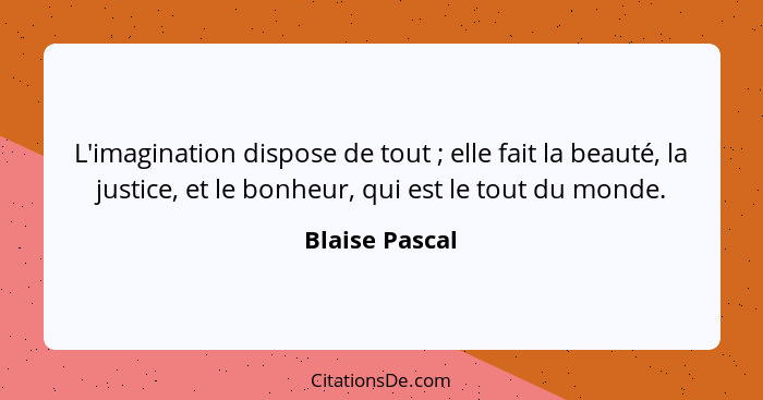 L'imagination dispose de tout ; elle fait la beauté, la justice, et le bonheur, qui est le tout du monde.... - Blaise Pascal