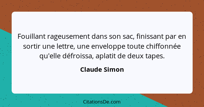 Fouillant rageusement dans son sac, finissant par en sortir une lettre, une enveloppe toute chiffonnée qu'elle défroissa, aplatit de de... - Claude Simon