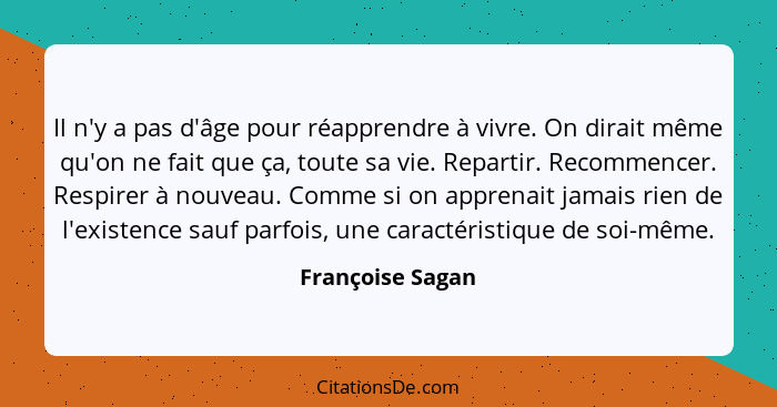 Il n'y a pas d'âge pour réapprendre à vivre. On dirait même qu'on ne fait que ça, toute sa vie. Repartir. Recommencer. Respirer à no... - Françoise Sagan