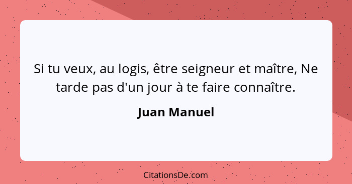 Si tu veux, au logis, être seigneur et maître, Ne tarde pas d'un jour à te faire connaître.... - Juan Manuel