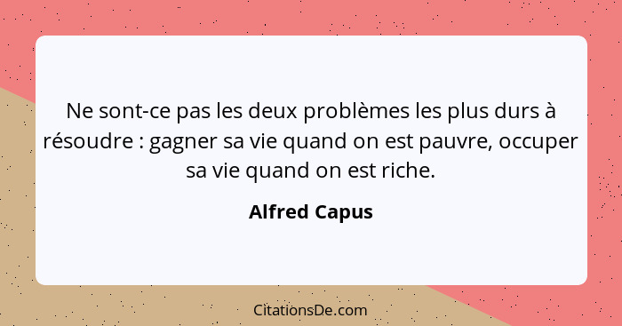 Ne sont-ce pas les deux problèmes les plus durs à résoudre : gagner sa vie quand on est pauvre, occuper sa vie quand on est riche.... - Alfred Capus