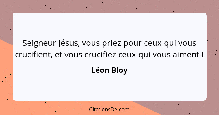 Seigneur Jésus, vous priez pour ceux qui vous crucifient, et vous crucifiez ceux qui vous aiment !... - Léon Bloy