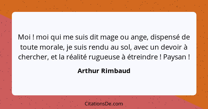 Moi ! moi qui me suis dit mage ou ange, dispensé de toute morale, je suis rendu au sol, avec un devoir à chercher, et la réalité... - Arthur Rimbaud