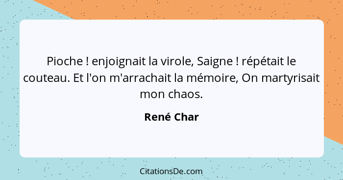 Pioche ! enjoignait la virole, Saigne ! répétait le couteau. Et l'on m'arrachait la mémoire, On martyrisait mon chaos.... - René Char