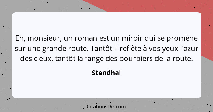 Eh, monsieur, un roman est un miroir qui se promène sur une grande route. Tantôt il reflète à vos yeux l'azur des cieux, tantôt la fange de... - Stendhal