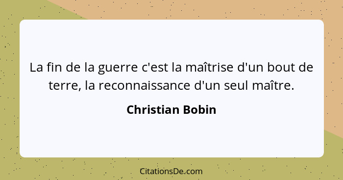 La fin de la guerre c'est la maîtrise d'un bout de terre, la reconnaissance d'un seul maître.... - Christian Bobin