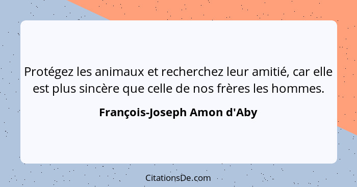 Protégez les animaux et recherchez leur amitié, car elle est plus sincère que celle de nos frères les hommes.... - François-Joseph Amon d'Aby