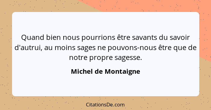 Quand bien nous pourrions être savants du savoir d'autrui, au moins sages ne pouvons-nous être que de notre propre sagesse.... - Michel de Montaigne