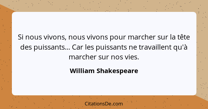 Si nous vivons, nous vivons pour marcher sur la tête des puissants... Car les puissants ne travaillent qu'à marcher sur nos vies... - William Shakespeare