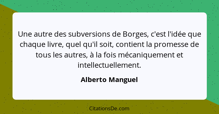 Une autre des subversions de Borges, c'est l'idée que chaque livre, quel qu'il soit, contient la promesse de tous les autres, à la f... - Alberto Manguel
