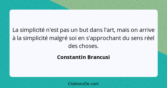 La simplicité n'est pas un but dans l'art, mais on arrive à la simplicité malgré soi en s'approchant du sens réel des choses.... - Constantin Brancusi