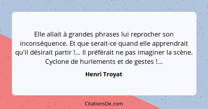 Elle allait à grandes phrases lui reprocher son inconséquence. Et que serait-ce quand elle apprendrait qu'il désirait partir !...... - Henri Troyat