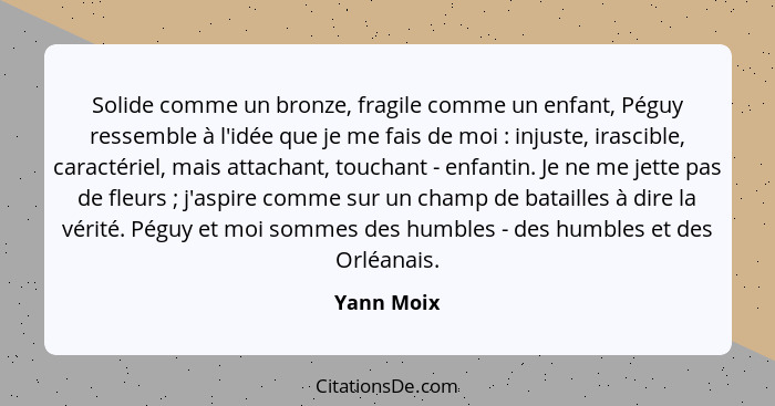 Solide comme un bronze, fragile comme un enfant, Péguy ressemble à l'idée que je me fais de moi : injuste, irascible, caractériel, ma... - Yann Moix