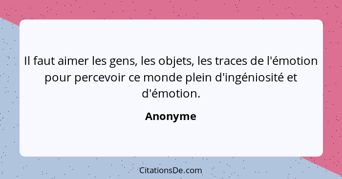 Il faut aimer les gens, les objets, les traces de l'émotion pour percevoir ce monde plein d'ingéniosité et d'émotion.... - Anonyme