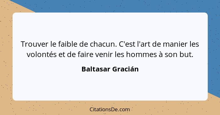 Trouver le faible de chacun. C'est l'art de manier les volontés et de faire venir les hommes à son but.... - Baltasar Gracián