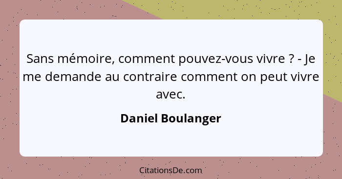 Sans mémoire, comment pouvez-vous vivre ? - Je me demande au contraire comment on peut vivre avec.... - Daniel Boulanger