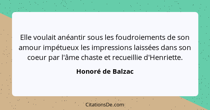 Elle voulait anéantir sous les foudroiements de son amour impétueux les impressions laissées dans son coeur par l'âme chaste et rec... - Honoré de Balzac