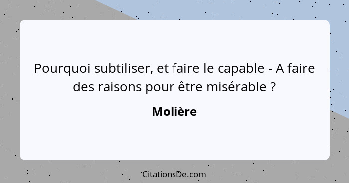 Pourquoi subtiliser, et faire le capable - A faire des raisons pour être misérable ?... - Molière