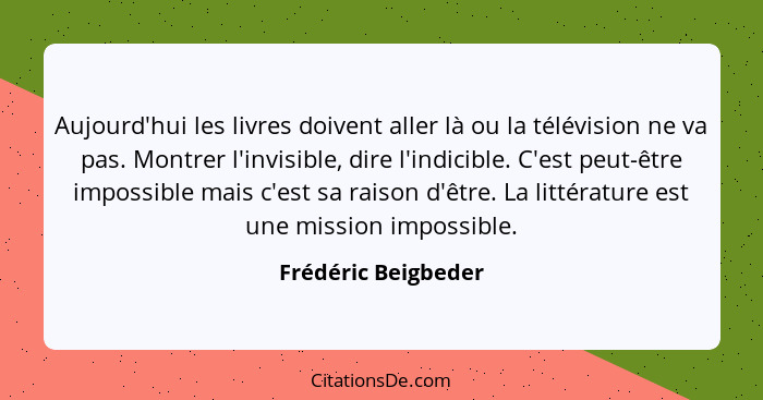 Aujourd'hui les livres doivent aller là ou la télévision ne va pas. Montrer l'invisible, dire l'indicible. C'est peut-être imposs... - Frédéric Beigbeder