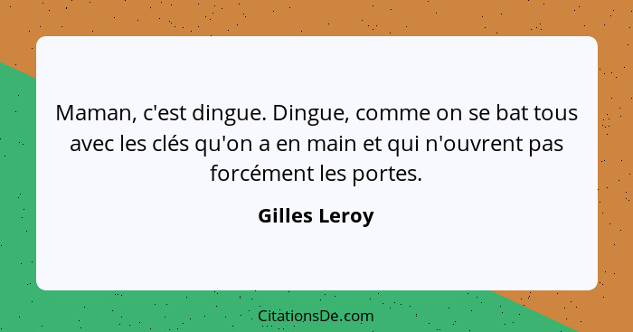 Maman, c'est dingue. Dingue, comme on se bat tous avec les clés qu'on a en main et qui n'ouvrent pas forcément les portes.... - Gilles Leroy