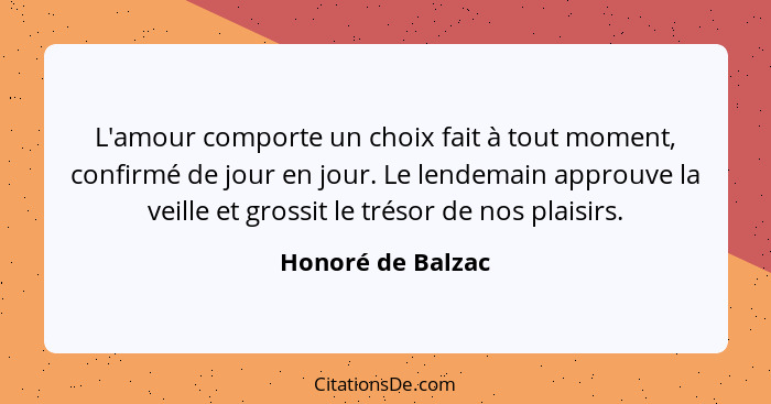 L'amour comporte un choix fait à tout moment, confirmé de jour en jour. Le lendemain approuve la veille et grossit le trésor de nos... - Honoré de Balzac