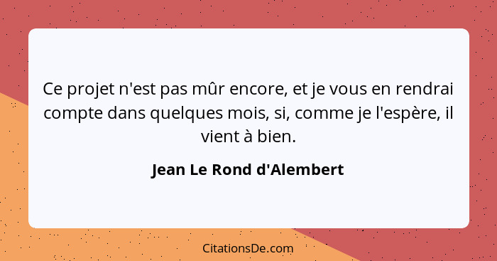 Ce projet n'est pas mûr encore, et je vous en rendrai compte dans quelques mois, si, comme je l'espère, il vient à bien.... - Jean Le Rond d'Alembert