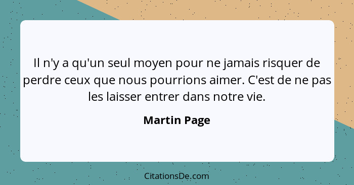 Il n'y a qu'un seul moyen pour ne jamais risquer de perdre ceux que nous pourrions aimer. C'est de ne pas les laisser entrer dans notre... - Martin Page