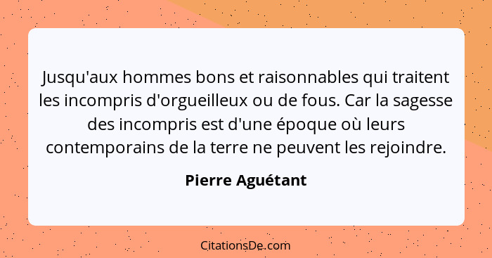 Jusqu'aux hommes bons et raisonnables qui traitent les incompris d'orgueilleux ou de fous. Car la sagesse des incompris est d'une ép... - Pierre Aguétant