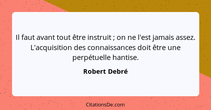 Il faut avant tout être instruit ; on ne l'est jamais assez. L'acquisition des connaissances doit être une perpétuelle hantise.... - Robert Debré