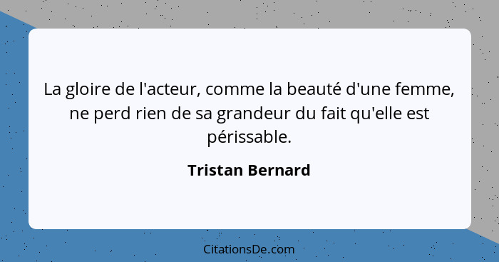 La gloire de l'acteur, comme la beauté d'une femme, ne perd rien de sa grandeur du fait qu'elle est périssable.... - Tristan Bernard