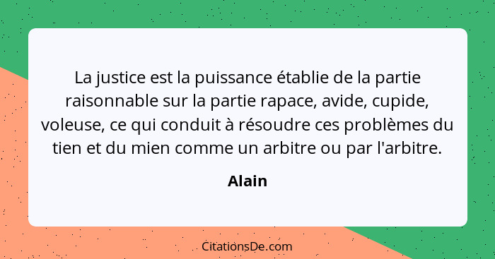 La justice est la puissance établie de la partie raisonnable sur la partie rapace, avide, cupide, voleuse, ce qui conduit à résoudre ces probl... - Alain