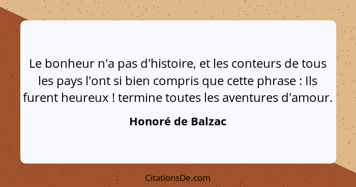 Le bonheur n'a pas d'histoire, et les conteurs de tous les pays l'ont si bien compris que cette phrase : Ils furent heureux&nb... - Honoré de Balzac