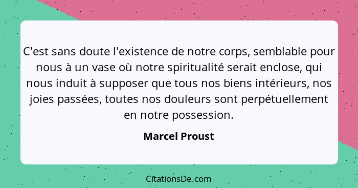 C'est sans doute l'existence de notre corps, semblable pour nous à un vase où notre spiritualité serait enclose, qui nous induit à sup... - Marcel Proust