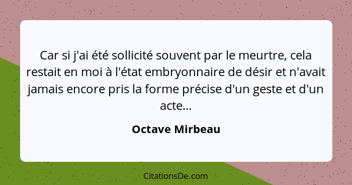 Car si j'ai été sollicité souvent par le meurtre, cela restait en moi à l'état embryonnaire de désir et n'avait jamais encore pris la... - Octave Mirbeau