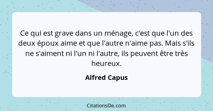 Ce qui est grave dans un ménage, c'est que l'un des deux époux aime et que l'autre n'aime pas. Mais s'ils ne s'aiment ni l'un ni l'autr... - Alfred Capus