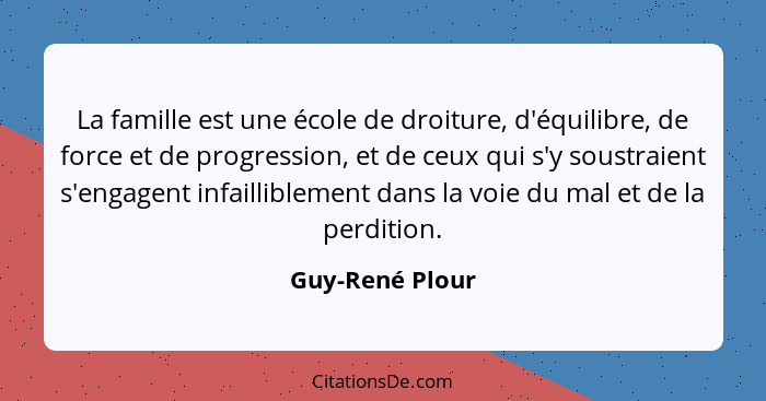 La famille est une école de droiture, d'équilibre, de force et de progression, et de ceux qui s'y soustraient s'engagent infailliblem... - Guy-René Plour