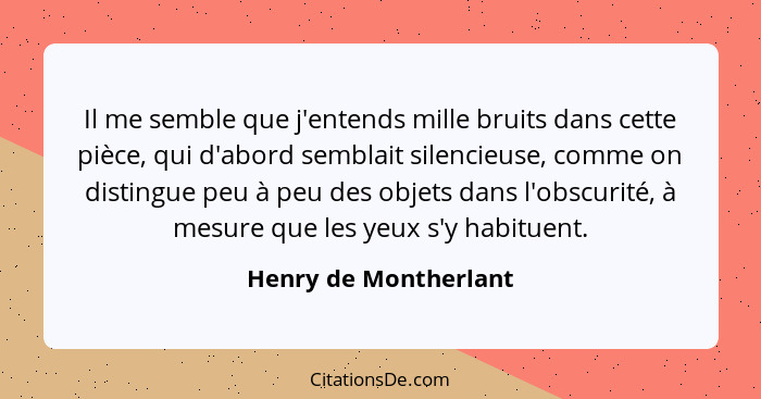 Il me semble que j'entends mille bruits dans cette pièce, qui d'abord semblait silencieuse, comme on distingue peu à peu des ob... - Henry de Montherlant