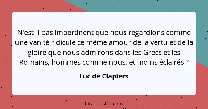 N'est-il pas impertinent que nous regardions comme une vanité ridicule ce même amour de la vertu et de la gloire que nous admirons d... - Luc de Clapiers