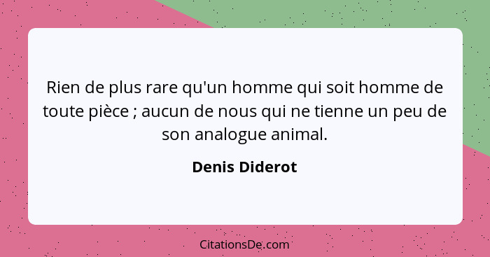 Rien de plus rare qu'un homme qui soit homme de toute pièce ; aucun de nous qui ne tienne un peu de son analogue animal.... - Denis Diderot