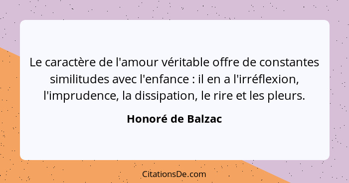 Le caractère de l'amour véritable offre de constantes similitudes avec l'enfance : il en a l'irréflexion, l'imprudence, la dis... - Honoré de Balzac