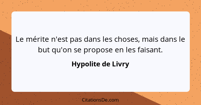 Le mérite n'est pas dans les choses, mais dans le but qu'on se propose en les faisant.... - Hypolite de Livry